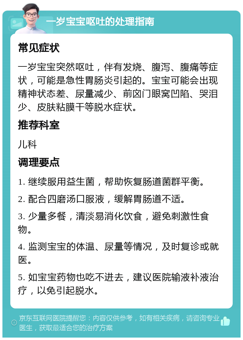 一岁宝宝呕吐的处理指南 常见症状 一岁宝宝突然呕吐，伴有发烧、腹泻、腹痛等症状，可能是急性胃肠炎引起的。宝宝可能会出现精神状态差、尿量减少、前囟门眼窝凹陷、哭泪少、皮肤粘膜干等脱水症状。 推荐科室 儿科 调理要点 1. 继续服用益生菌，帮助恢复肠道菌群平衡。 2. 配合四磨汤口服液，缓解胃肠道不适。 3. 少量多餐，清淡易消化饮食，避免刺激性食物。 4. 监测宝宝的体温、尿量等情况，及时复诊或就医。 5. 如宝宝药物也吃不进去，建议医院输液补液治疗，以免引起脱水。