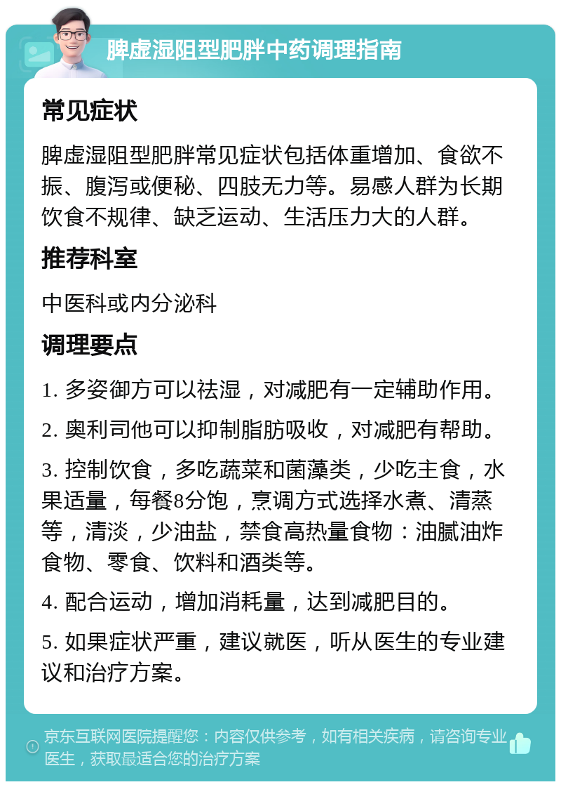 脾虚湿阻型肥胖中药调理指南 常见症状 脾虚湿阻型肥胖常见症状包括体重增加、食欲不振、腹泻或便秘、四肢无力等。易感人群为长期饮食不规律、缺乏运动、生活压力大的人群。 推荐科室 中医科或内分泌科 调理要点 1. 多姿御方可以祛湿，对减肥有一定辅助作用。 2. 奥利司他可以抑制脂肪吸收，对减肥有帮助。 3. 控制饮食，多吃蔬菜和菌藻类，少吃主食，水果适量，每餐8分饱，烹调方式选择水煮、清蒸等，清淡，少油盐，禁食高热量食物：油腻油炸食物、零食、饮料和酒类等。 4. 配合运动，增加消耗量，达到减肥目的。 5. 如果症状严重，建议就医，听从医生的专业建议和治疗方案。