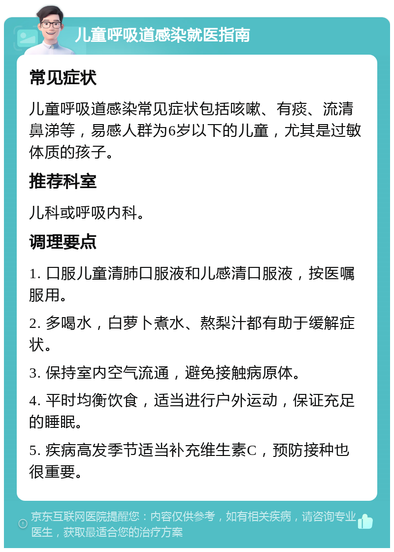 儿童呼吸道感染就医指南 常见症状 儿童呼吸道感染常见症状包括咳嗽、有痰、流清鼻涕等，易感人群为6岁以下的儿童，尤其是过敏体质的孩子。 推荐科室 儿科或呼吸内科。 调理要点 1. 口服儿童清肺口服液和儿感清口服液，按医嘱服用。 2. 多喝水，白萝卜煮水、熬梨汁都有助于缓解症状。 3. 保持室内空气流通，避免接触病原体。 4. 平时均衡饮食，适当进行户外运动，保证充足的睡眠。 5. 疾病高发季节适当补充维生素C，预防接种也很重要。