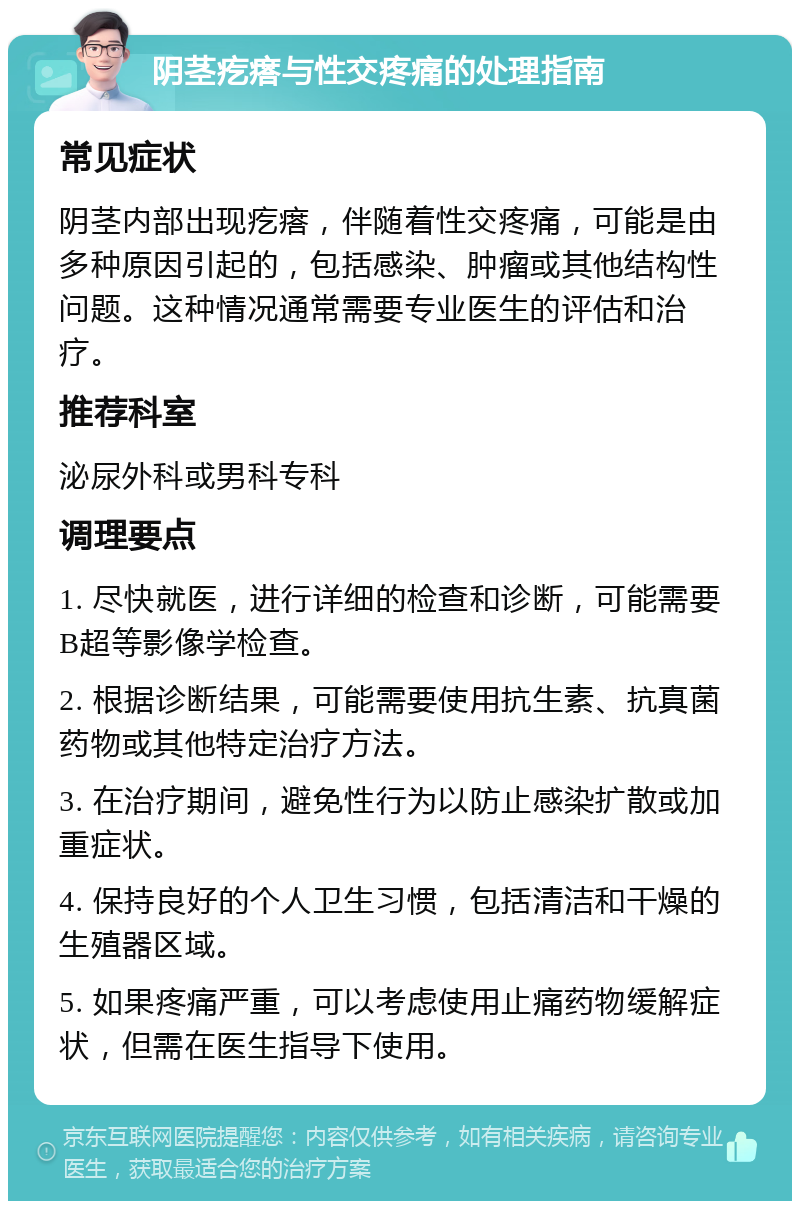 阴茎疙瘩与性交疼痛的处理指南 常见症状 阴茎内部出现疙瘩，伴随着性交疼痛，可能是由多种原因引起的，包括感染、肿瘤或其他结构性问题。这种情况通常需要专业医生的评估和治疗。 推荐科室 泌尿外科或男科专科 调理要点 1. 尽快就医，进行详细的检查和诊断，可能需要B超等影像学检查。 2. 根据诊断结果，可能需要使用抗生素、抗真菌药物或其他特定治疗方法。 3. 在治疗期间，避免性行为以防止感染扩散或加重症状。 4. 保持良好的个人卫生习惯，包括清洁和干燥的生殖器区域。 5. 如果疼痛严重，可以考虑使用止痛药物缓解症状，但需在医生指导下使用。