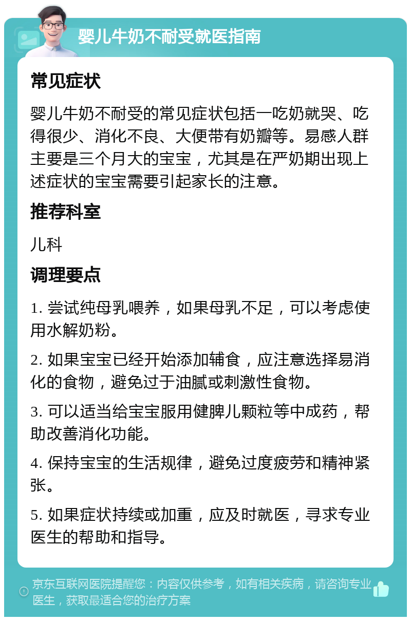 婴儿牛奶不耐受就医指南 常见症状 婴儿牛奶不耐受的常见症状包括一吃奶就哭、吃得很少、消化不良、大便带有奶瓣等。易感人群主要是三个月大的宝宝，尤其是在严奶期出现上述症状的宝宝需要引起家长的注意。 推荐科室 儿科 调理要点 1. 尝试纯母乳喂养，如果母乳不足，可以考虑使用水解奶粉。 2. 如果宝宝已经开始添加辅食，应注意选择易消化的食物，避免过于油腻或刺激性食物。 3. 可以适当给宝宝服用健脾儿颗粒等中成药，帮助改善消化功能。 4. 保持宝宝的生活规律，避免过度疲劳和精神紧张。 5. 如果症状持续或加重，应及时就医，寻求专业医生的帮助和指导。