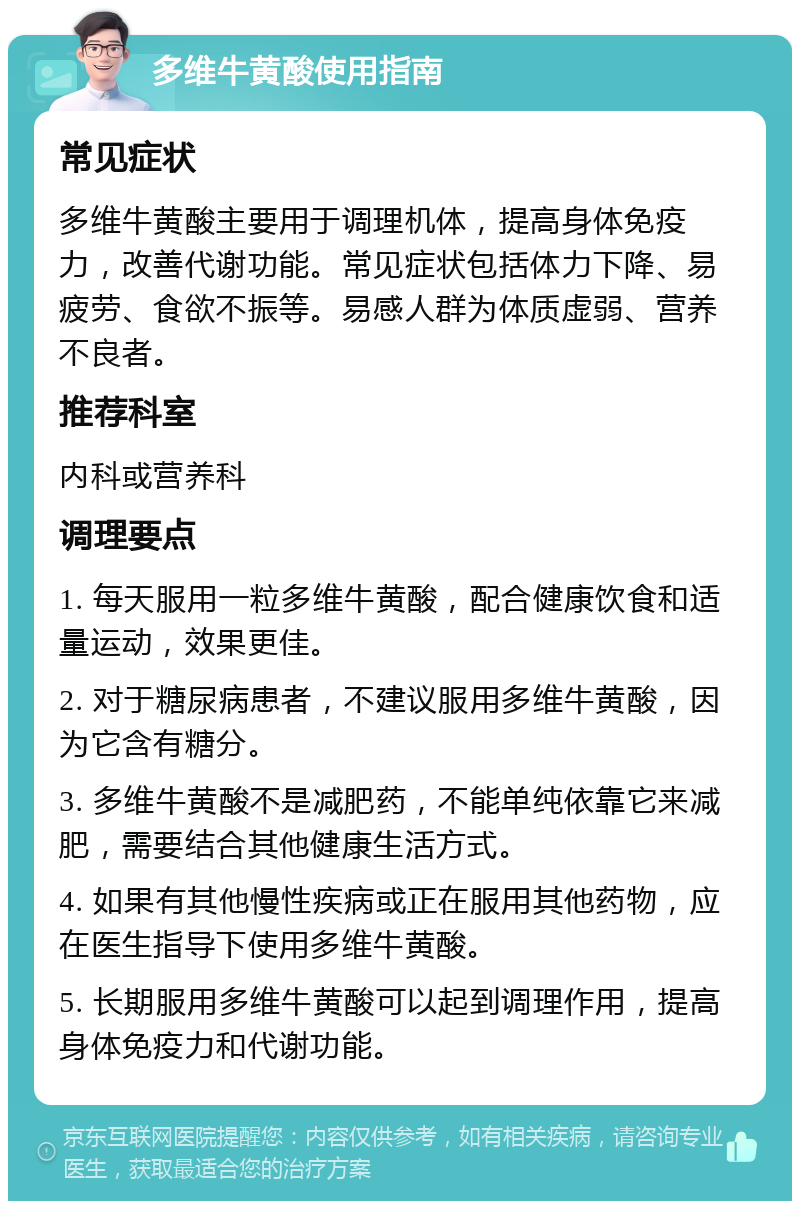 多维牛黄酸使用指南 常见症状 多维牛黄酸主要用于调理机体，提高身体免疫力，改善代谢功能。常见症状包括体力下降、易疲劳、食欲不振等。易感人群为体质虚弱、营养不良者。 推荐科室 内科或营养科 调理要点 1. 每天服用一粒多维牛黄酸，配合健康饮食和适量运动，效果更佳。 2. 对于糖尿病患者，不建议服用多维牛黄酸，因为它含有糖分。 3. 多维牛黄酸不是减肥药，不能单纯依靠它来减肥，需要结合其他健康生活方式。 4. 如果有其他慢性疾病或正在服用其他药物，应在医生指导下使用多维牛黄酸。 5. 长期服用多维牛黄酸可以起到调理作用，提高身体免疫力和代谢功能。