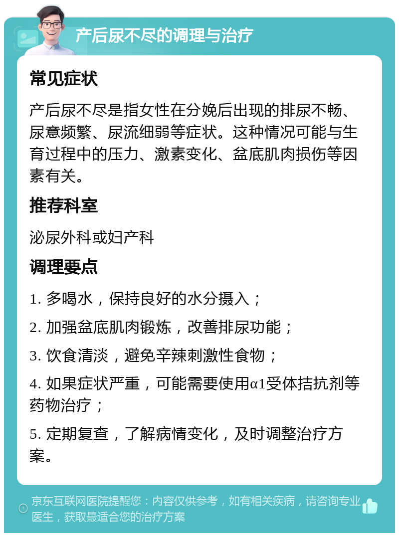 产后尿不尽的调理与治疗 常见症状 产后尿不尽是指女性在分娩后出现的排尿不畅、尿意频繁、尿流细弱等症状。这种情况可能与生育过程中的压力、激素变化、盆底肌肉损伤等因素有关。 推荐科室 泌尿外科或妇产科 调理要点 1. 多喝水，保持良好的水分摄入； 2. 加强盆底肌肉锻炼，改善排尿功能； 3. 饮食清淡，避免辛辣刺激性食物； 4. 如果症状严重，可能需要使用α1受体拮抗剂等药物治疗； 5. 定期复查，了解病情变化，及时调整治疗方案。