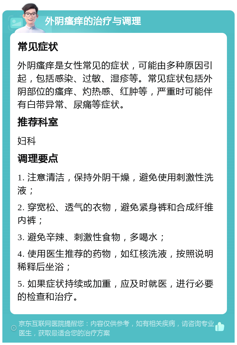 外阴瘙痒的治疗与调理 常见症状 外阴瘙痒是女性常见的症状，可能由多种原因引起，包括感染、过敏、湿疹等。常见症状包括外阴部位的瘙痒、灼热感、红肿等，严重时可能伴有白带异常、尿痛等症状。 推荐科室 妇科 调理要点 1. 注意清洁，保持外阴干燥，避免使用刺激性洗液； 2. 穿宽松、透气的衣物，避免紧身裤和合成纤维内裤； 3. 避免辛辣、刺激性食物，多喝水； 4. 使用医生推荐的药物，如红核洗液，按照说明稀释后坐浴； 5. 如果症状持续或加重，应及时就医，进行必要的检查和治疗。