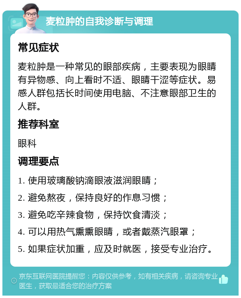 麦粒肿的自我诊断与调理 常见症状 麦粒肿是一种常见的眼部疾病，主要表现为眼睛有异物感、向上看时不适、眼睛干涩等症状。易感人群包括长时间使用电脑、不注意眼部卫生的人群。 推荐科室 眼科 调理要点 1. 使用玻璃酸钠滴眼液滋润眼睛； 2. 避免熬夜，保持良好的作息习惯； 3. 避免吃辛辣食物，保持饮食清淡； 4. 可以用热气熏熏眼睛，或者戴蒸汽眼罩； 5. 如果症状加重，应及时就医，接受专业治疗。