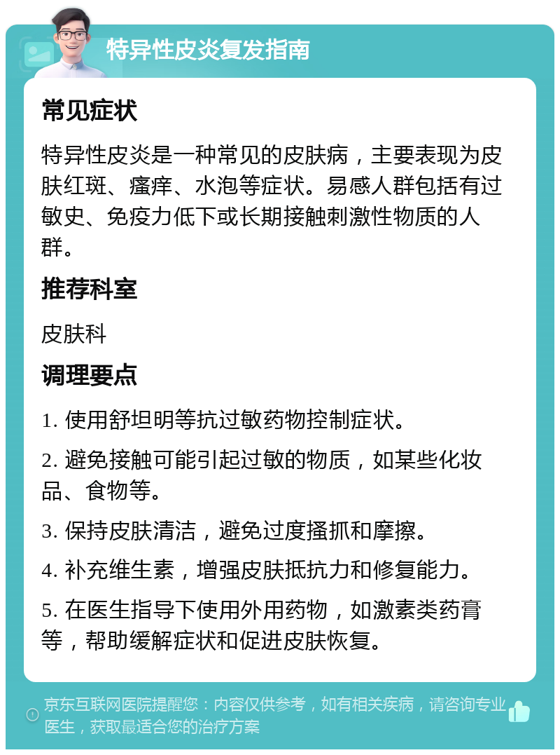 特异性皮炎复发指南 常见症状 特异性皮炎是一种常见的皮肤病，主要表现为皮肤红斑、瘙痒、水泡等症状。易感人群包括有过敏史、免疫力低下或长期接触刺激性物质的人群。 推荐科室 皮肤科 调理要点 1. 使用舒坦明等抗过敏药物控制症状。 2. 避免接触可能引起过敏的物质，如某些化妆品、食物等。 3. 保持皮肤清洁，避免过度搔抓和摩擦。 4. 补充维生素，增强皮肤抵抗力和修复能力。 5. 在医生指导下使用外用药物，如激素类药膏等，帮助缓解症状和促进皮肤恢复。