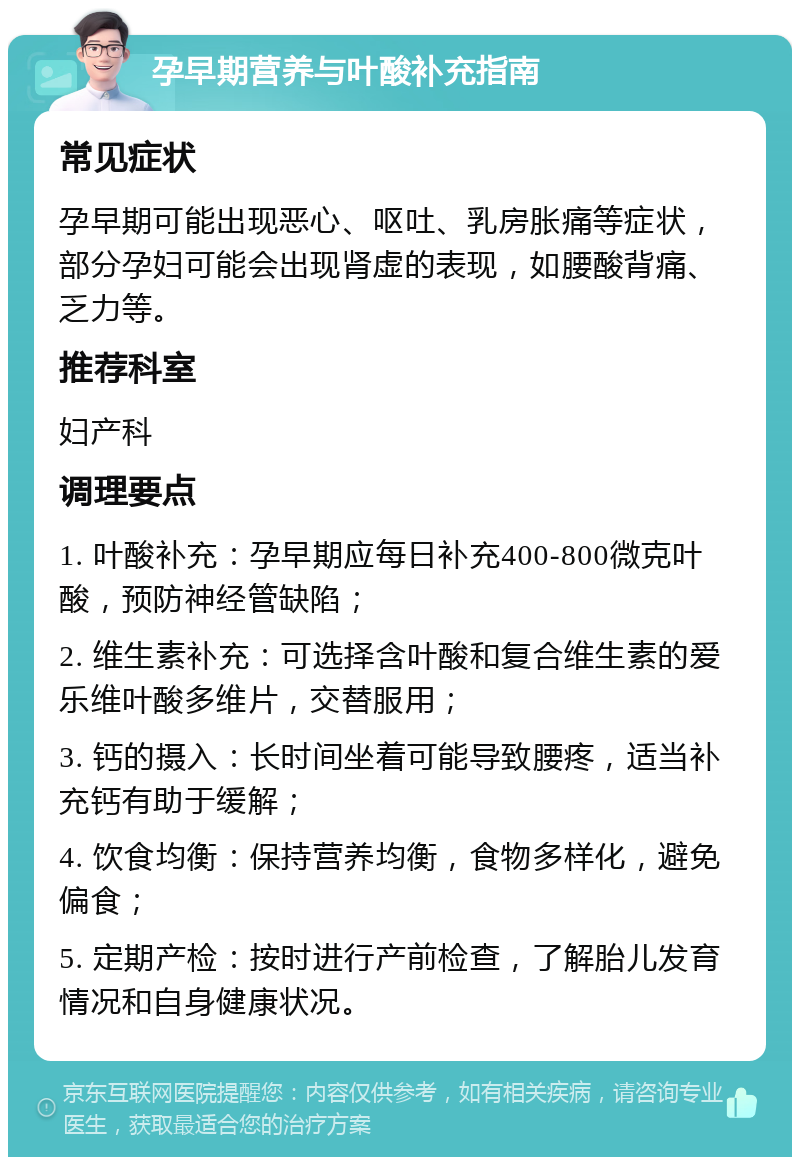 孕早期营养与叶酸补充指南 常见症状 孕早期可能出现恶心、呕吐、乳房胀痛等症状，部分孕妇可能会出现肾虚的表现，如腰酸背痛、乏力等。 推荐科室 妇产科 调理要点 1. 叶酸补充：孕早期应每日补充400-800微克叶酸，预防神经管缺陷； 2. 维生素补充：可选择含叶酸和复合维生素的爱乐维叶酸多维片，交替服用； 3. 钙的摄入：长时间坐着可能导致腰疼，适当补充钙有助于缓解； 4. 饮食均衡：保持营养均衡，食物多样化，避免偏食； 5. 定期产检：按时进行产前检查，了解胎儿发育情况和自身健康状况。