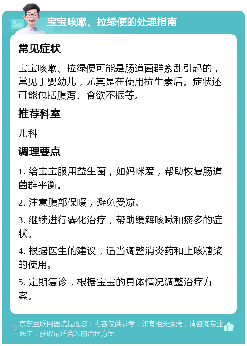 宝宝咳嗽、拉绿便的处理指南 常见症状 宝宝咳嗽、拉绿便可能是肠道菌群紊乱引起的，常见于婴幼儿，尤其是在使用抗生素后。症状还可能包括腹泻、食欲不振等。 推荐科室 儿科 调理要点 1. 给宝宝服用益生菌，如妈咪爱，帮助恢复肠道菌群平衡。 2. 注意腹部保暖，避免受凉。 3. 继续进行雾化治疗，帮助缓解咳嗽和痰多的症状。 4. 根据医生的建议，适当调整消炎药和止咳糖浆的使用。 5. 定期复诊，根据宝宝的具体情况调整治疗方案。