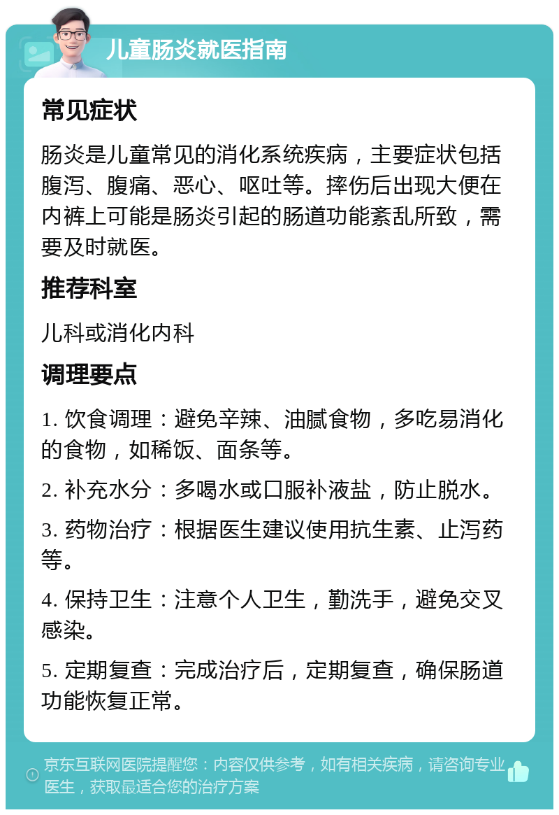 儿童肠炎就医指南 常见症状 肠炎是儿童常见的消化系统疾病，主要症状包括腹泻、腹痛、恶心、呕吐等。摔伤后出现大便在内裤上可能是肠炎引起的肠道功能紊乱所致，需要及时就医。 推荐科室 儿科或消化内科 调理要点 1. 饮食调理：避免辛辣、油腻食物，多吃易消化的食物，如稀饭、面条等。 2. 补充水分：多喝水或口服补液盐，防止脱水。 3. 药物治疗：根据医生建议使用抗生素、止泻药等。 4. 保持卫生：注意个人卫生，勤洗手，避免交叉感染。 5. 定期复查：完成治疗后，定期复查，确保肠道功能恢复正常。