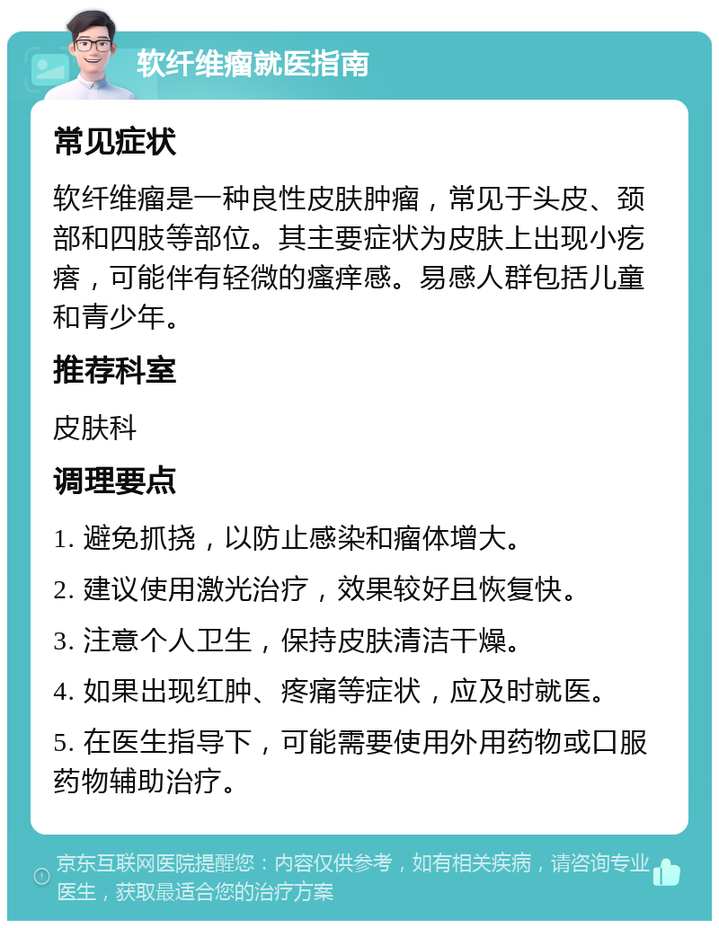 软纤维瘤就医指南 常见症状 软纤维瘤是一种良性皮肤肿瘤，常见于头皮、颈部和四肢等部位。其主要症状为皮肤上出现小疙瘩，可能伴有轻微的瘙痒感。易感人群包括儿童和青少年。 推荐科室 皮肤科 调理要点 1. 避免抓挠，以防止感染和瘤体增大。 2. 建议使用激光治疗，效果较好且恢复快。 3. 注意个人卫生，保持皮肤清洁干燥。 4. 如果出现红肿、疼痛等症状，应及时就医。 5. 在医生指导下，可能需要使用外用药物或口服药物辅助治疗。