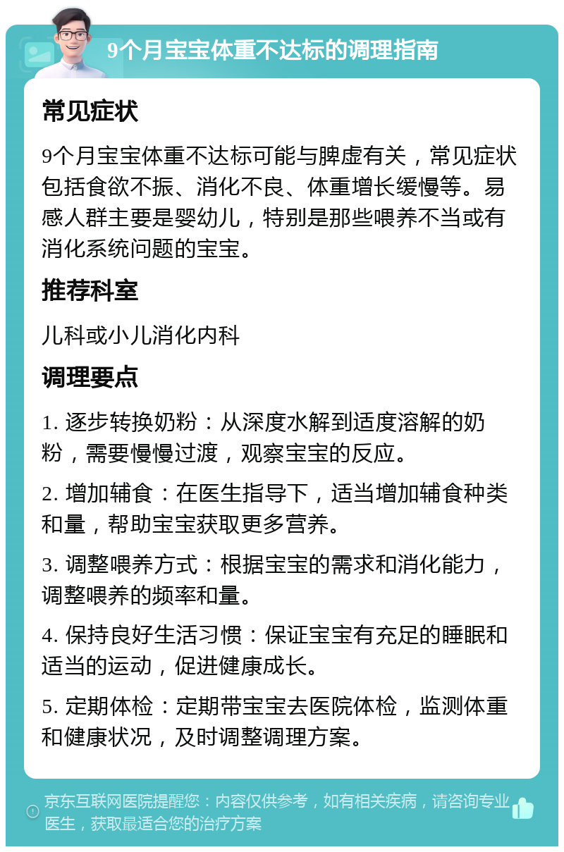 9个月宝宝体重不达标的调理指南 常见症状 9个月宝宝体重不达标可能与脾虚有关，常见症状包括食欲不振、消化不良、体重增长缓慢等。易感人群主要是婴幼儿，特别是那些喂养不当或有消化系统问题的宝宝。 推荐科室 儿科或小儿消化内科 调理要点 1. 逐步转换奶粉：从深度水解到适度溶解的奶粉，需要慢慢过渡，观察宝宝的反应。 2. 增加辅食：在医生指导下，适当增加辅食种类和量，帮助宝宝获取更多营养。 3. 调整喂养方式：根据宝宝的需求和消化能力，调整喂养的频率和量。 4. 保持良好生活习惯：保证宝宝有充足的睡眠和适当的运动，促进健康成长。 5. 定期体检：定期带宝宝去医院体检，监测体重和健康状况，及时调整调理方案。