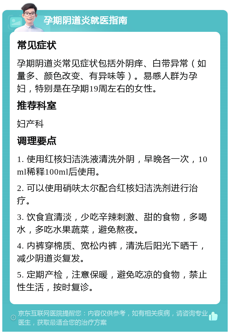 孕期阴道炎就医指南 常见症状 孕期阴道炎常见症状包括外阴痒、白带异常（如量多、颜色改变、有异味等）。易感人群为孕妇，特别是在孕期19周左右的女性。 推荐科室 妇产科 调理要点 1. 使用红核妇洁洗液清洗外阴，早晚各一次，10ml稀释100ml后使用。 2. 可以使用硝呋太尔配合红核妇洁洗剂进行治疗。 3. 饮食宜清淡，少吃辛辣刺激、甜的食物，多喝水，多吃水果蔬菜，避免熬夜。 4. 内裤穿棉质、宽松内裤，清洗后阳光下晒干，减少阴道炎复发。 5. 定期产检，注意保暖，避免吃凉的食物，禁止性生活，按时复诊。