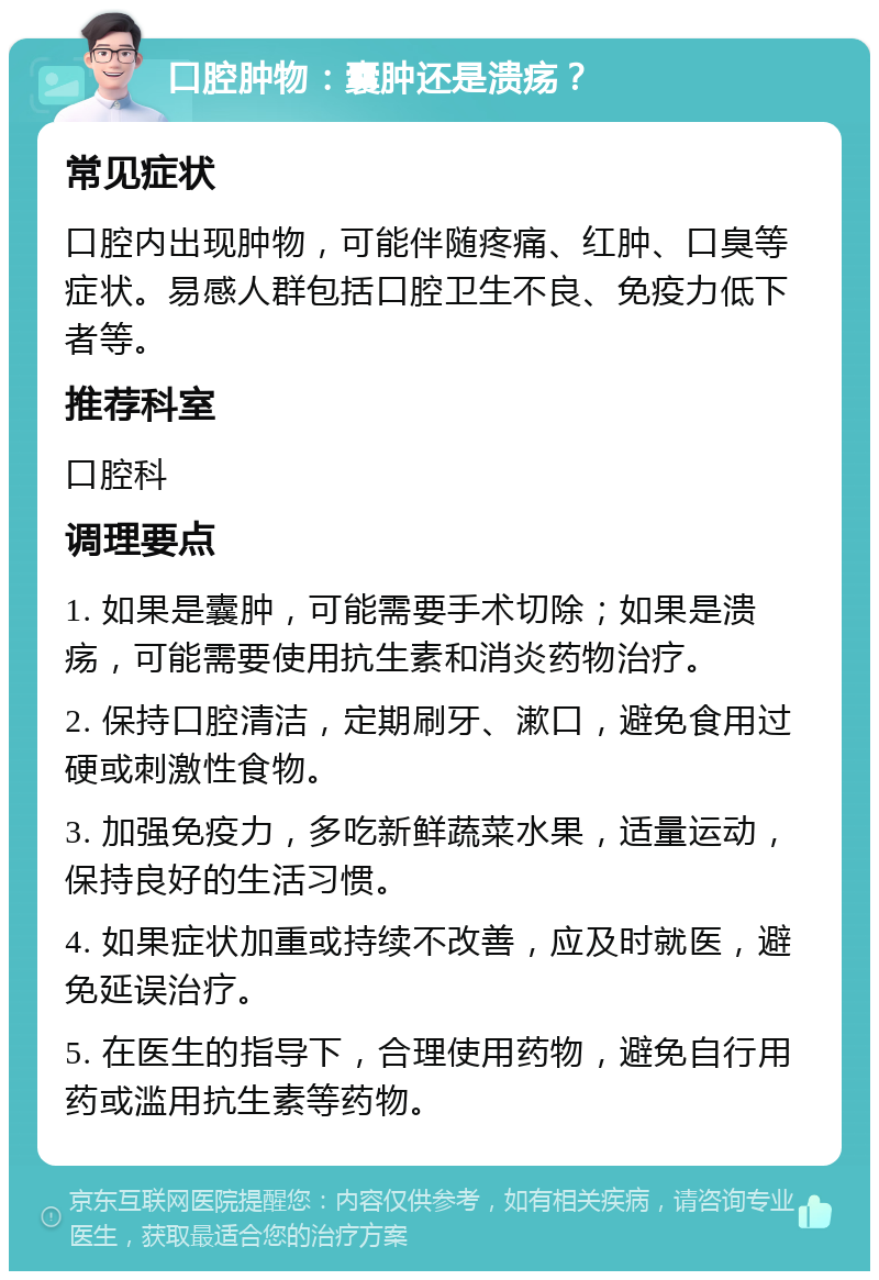 口腔肿物：囊肿还是溃疡？ 常见症状 口腔内出现肿物，可能伴随疼痛、红肿、口臭等症状。易感人群包括口腔卫生不良、免疫力低下者等。 推荐科室 口腔科 调理要点 1. 如果是囊肿，可能需要手术切除；如果是溃疡，可能需要使用抗生素和消炎药物治疗。 2. 保持口腔清洁，定期刷牙、漱口，避免食用过硬或刺激性食物。 3. 加强免疫力，多吃新鲜蔬菜水果，适量运动，保持良好的生活习惯。 4. 如果症状加重或持续不改善，应及时就医，避免延误治疗。 5. 在医生的指导下，合理使用药物，避免自行用药或滥用抗生素等药物。