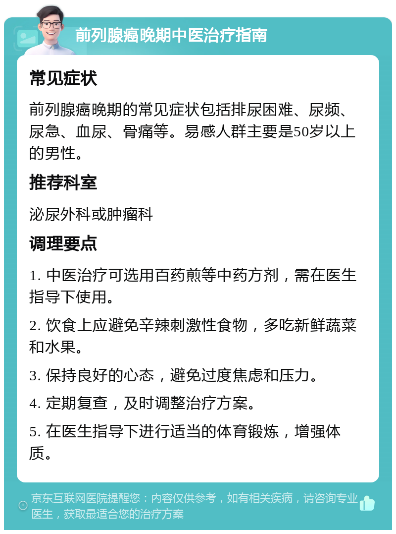 前列腺癌晚期中医治疗指南 常见症状 前列腺癌晚期的常见症状包括排尿困难、尿频、尿急、血尿、骨痛等。易感人群主要是50岁以上的男性。 推荐科室 泌尿外科或肿瘤科 调理要点 1. 中医治疗可选用百药煎等中药方剂，需在医生指导下使用。 2. 饮食上应避免辛辣刺激性食物，多吃新鲜蔬菜和水果。 3. 保持良好的心态，避免过度焦虑和压力。 4. 定期复查，及时调整治疗方案。 5. 在医生指导下进行适当的体育锻炼，增强体质。