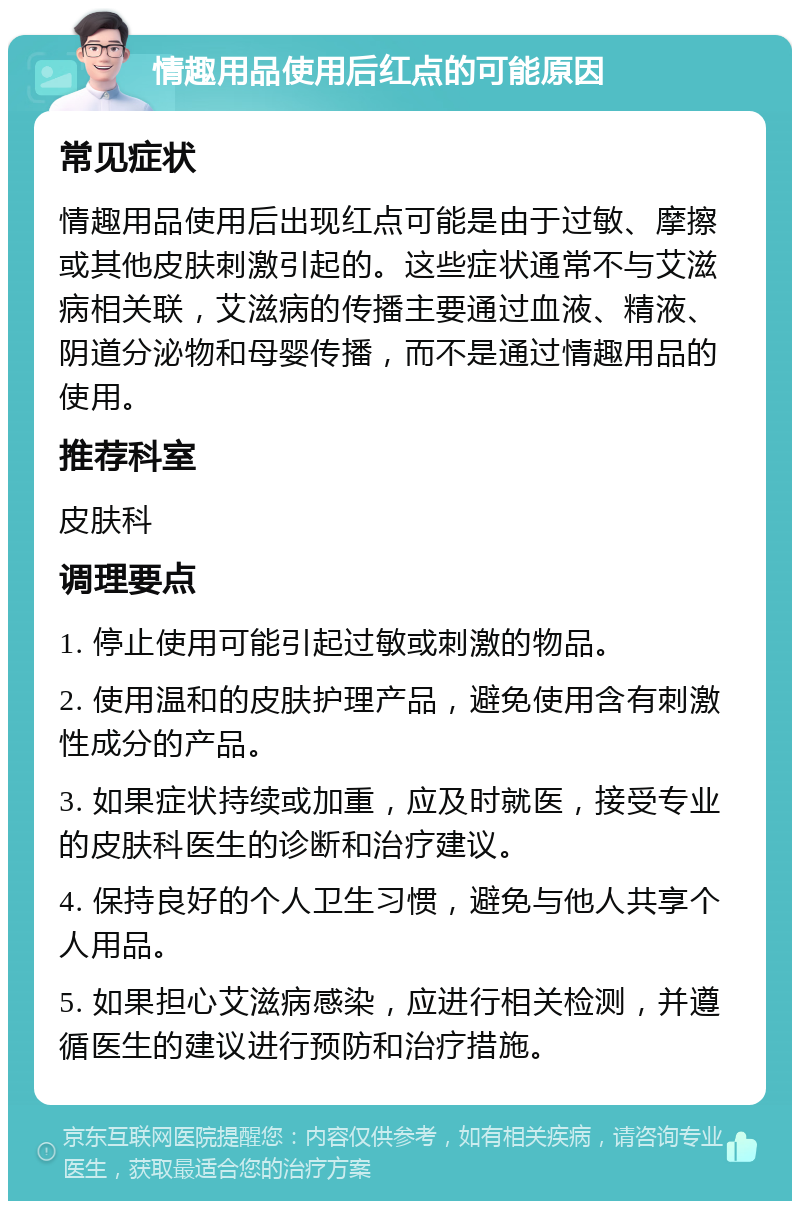 情趣用品使用后红点的可能原因 常见症状 情趣用品使用后出现红点可能是由于过敏、摩擦或其他皮肤刺激引起的。这些症状通常不与艾滋病相关联，艾滋病的传播主要通过血液、精液、阴道分泌物和母婴传播，而不是通过情趣用品的使用。 推荐科室 皮肤科 调理要点 1. 停止使用可能引起过敏或刺激的物品。 2. 使用温和的皮肤护理产品，避免使用含有刺激性成分的产品。 3. 如果症状持续或加重，应及时就医，接受专业的皮肤科医生的诊断和治疗建议。 4. 保持良好的个人卫生习惯，避免与他人共享个人用品。 5. 如果担心艾滋病感染，应进行相关检测，并遵循医生的建议进行预防和治疗措施。