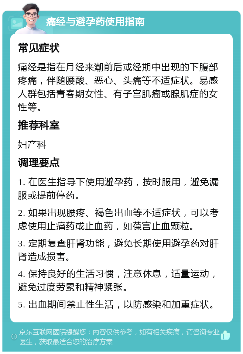 痛经与避孕药使用指南 常见症状 痛经是指在月经来潮前后或经期中出现的下腹部疼痛，伴随腰酸、恶心、头痛等不适症状。易感人群包括青春期女性、有子宫肌瘤或腺肌症的女性等。 推荐科室 妇产科 调理要点 1. 在医生指导下使用避孕药，按时服用，避免漏服或提前停药。 2. 如果出现腰疼、褐色出血等不适症状，可以考虑使用止痛药或止血药，如葆宫止血颗粒。 3. 定期复查肝肾功能，避免长期使用避孕药对肝肾造成损害。 4. 保持良好的生活习惯，注意休息，适量运动，避免过度劳累和精神紧张。 5. 出血期间禁止性生活，以防感染和加重症状。