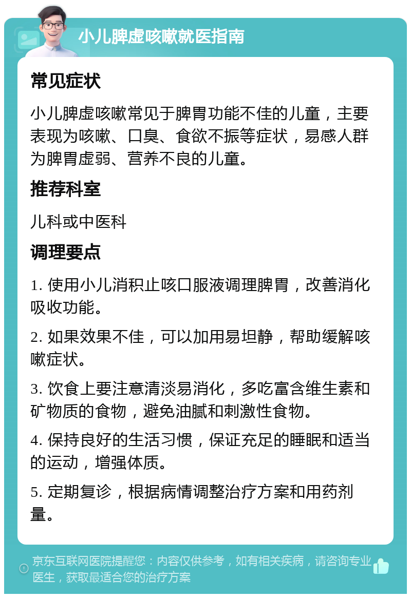 小儿脾虚咳嗽就医指南 常见症状 小儿脾虚咳嗽常见于脾胃功能不佳的儿童，主要表现为咳嗽、口臭、食欲不振等症状，易感人群为脾胃虚弱、营养不良的儿童。 推荐科室 儿科或中医科 调理要点 1. 使用小儿消积止咳口服液调理脾胃，改善消化吸收功能。 2. 如果效果不佳，可以加用易坦静，帮助缓解咳嗽症状。 3. 饮食上要注意清淡易消化，多吃富含维生素和矿物质的食物，避免油腻和刺激性食物。 4. 保持良好的生活习惯，保证充足的睡眠和适当的运动，增强体质。 5. 定期复诊，根据病情调整治疗方案和用药剂量。