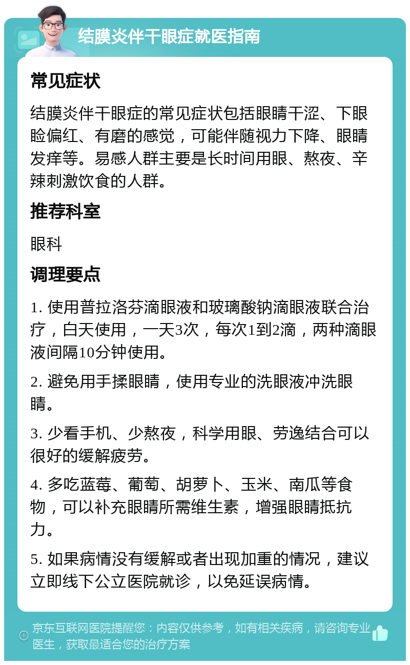 结膜炎伴干眼症就医指南 常见症状 结膜炎伴干眼症的常见症状包括眼睛干涩、下眼睑偏红、有磨的感觉，可能伴随视力下降、眼睛发痒等。易感人群主要是长时间用眼、熬夜、辛辣刺激饮食的人群。 推荐科室 眼科 调理要点 1. 使用普拉洛芬滴眼液和玻璃酸钠滴眼液联合治疗，白天使用，一天3次，每次1到2滴，两种滴眼液间隔10分钟使用。 2. 避免用手揉眼睛，使用专业的洗眼液冲洗眼睛。 3. 少看手机、少熬夜，科学用眼、劳逸结合可以很好的缓解疲劳。 4. 多吃蓝莓、葡萄、胡萝卜、玉米、南瓜等食物，可以补充眼睛所需维生素，增强眼睛抵抗力。 5. 如果病情没有缓解或者出现加重的情况，建议立即线下公立医院就诊，以免延误病情。