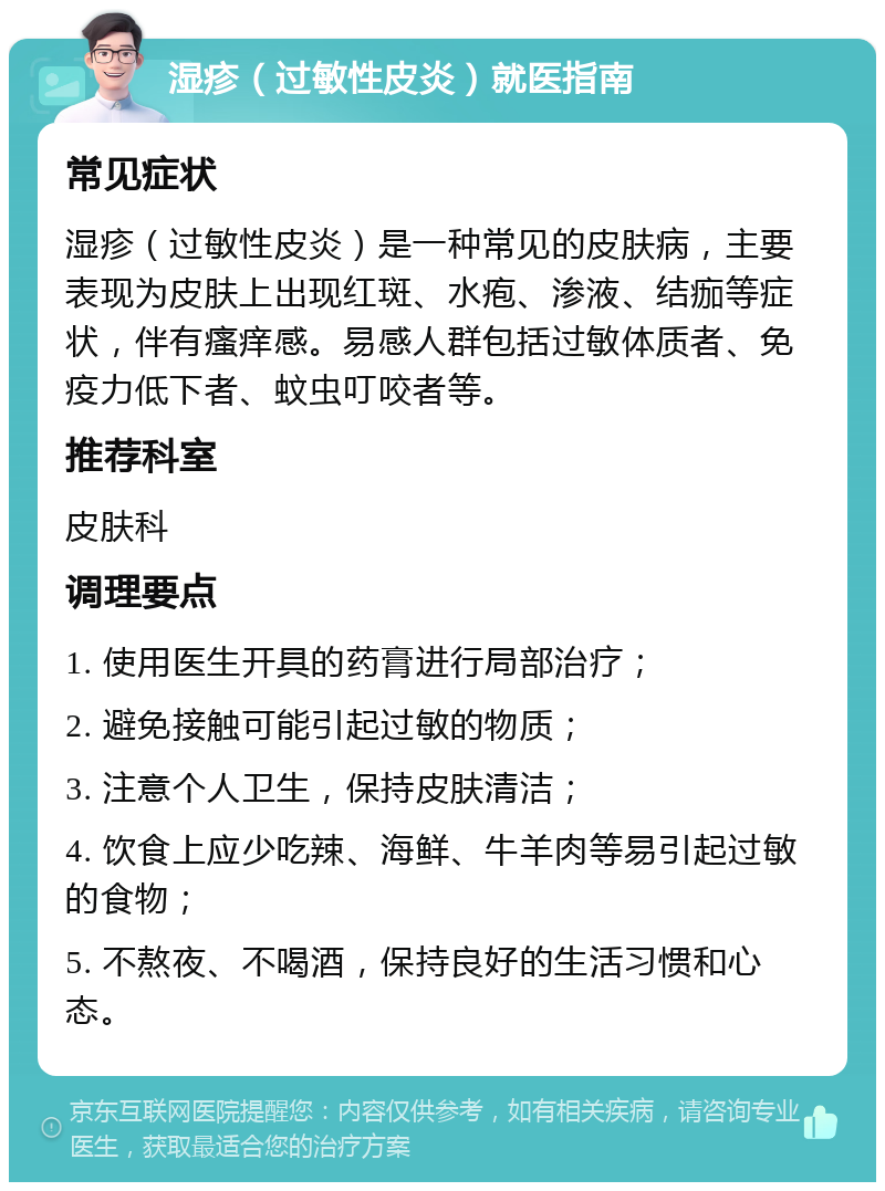 湿疹（过敏性皮炎）就医指南 常见症状 湿疹（过敏性皮炎）是一种常见的皮肤病，主要表现为皮肤上出现红斑、水疱、渗液、结痂等症状，伴有瘙痒感。易感人群包括过敏体质者、免疫力低下者、蚊虫叮咬者等。 推荐科室 皮肤科 调理要点 1. 使用医生开具的药膏进行局部治疗； 2. 避免接触可能引起过敏的物质； 3. 注意个人卫生，保持皮肤清洁； 4. 饮食上应少吃辣、海鲜、牛羊肉等易引起过敏的食物； 5. 不熬夜、不喝酒，保持良好的生活习惯和心态。