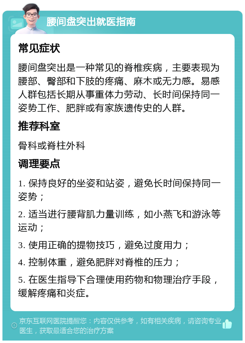 腰间盘突出就医指南 常见症状 腰间盘突出是一种常见的脊椎疾病，主要表现为腰部、臀部和下肢的疼痛、麻木或无力感。易感人群包括长期从事重体力劳动、长时间保持同一姿势工作、肥胖或有家族遗传史的人群。 推荐科室 骨科或脊柱外科 调理要点 1. 保持良好的坐姿和站姿，避免长时间保持同一姿势； 2. 适当进行腰背肌力量训练，如小燕飞和游泳等运动； 3. 使用正确的提物技巧，避免过度用力； 4. 控制体重，避免肥胖对脊椎的压力； 5. 在医生指导下合理使用药物和物理治疗手段，缓解疼痛和炎症。