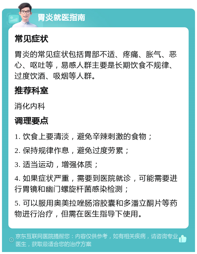 胃炎就医指南 常见症状 胃炎的常见症状包括胃部不适、疼痛、胀气、恶心、呕吐等，易感人群主要是长期饮食不规律、过度饮酒、吸烟等人群。 推荐科室 消化内科 调理要点 1. 饮食上要清淡，避免辛辣刺激的食物； 2. 保持规律作息，避免过度劳累； 3. 适当运动，增强体质； 4. 如果症状严重，需要到医院就诊，可能需要进行胃镜和幽门螺旋杆菌感染检测； 5. 可以服用奥美拉唑肠溶胶囊和多潘立酮片等药物进行治疗，但需在医生指导下使用。