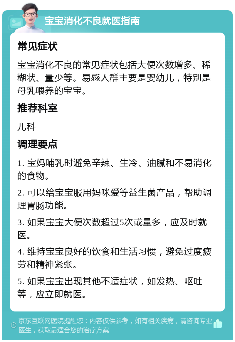 宝宝消化不良就医指南 常见症状 宝宝消化不良的常见症状包括大便次数增多、稀糊状、量少等。易感人群主要是婴幼儿，特别是母乳喂养的宝宝。 推荐科室 儿科 调理要点 1. 宝妈哺乳时避免辛辣、生冷、油腻和不易消化的食物。 2. 可以给宝宝服用妈咪爱等益生菌产品，帮助调理胃肠功能。 3. 如果宝宝大便次数超过5次或量多，应及时就医。 4. 维持宝宝良好的饮食和生活习惯，避免过度疲劳和精神紧张。 5. 如果宝宝出现其他不适症状，如发热、呕吐等，应立即就医。