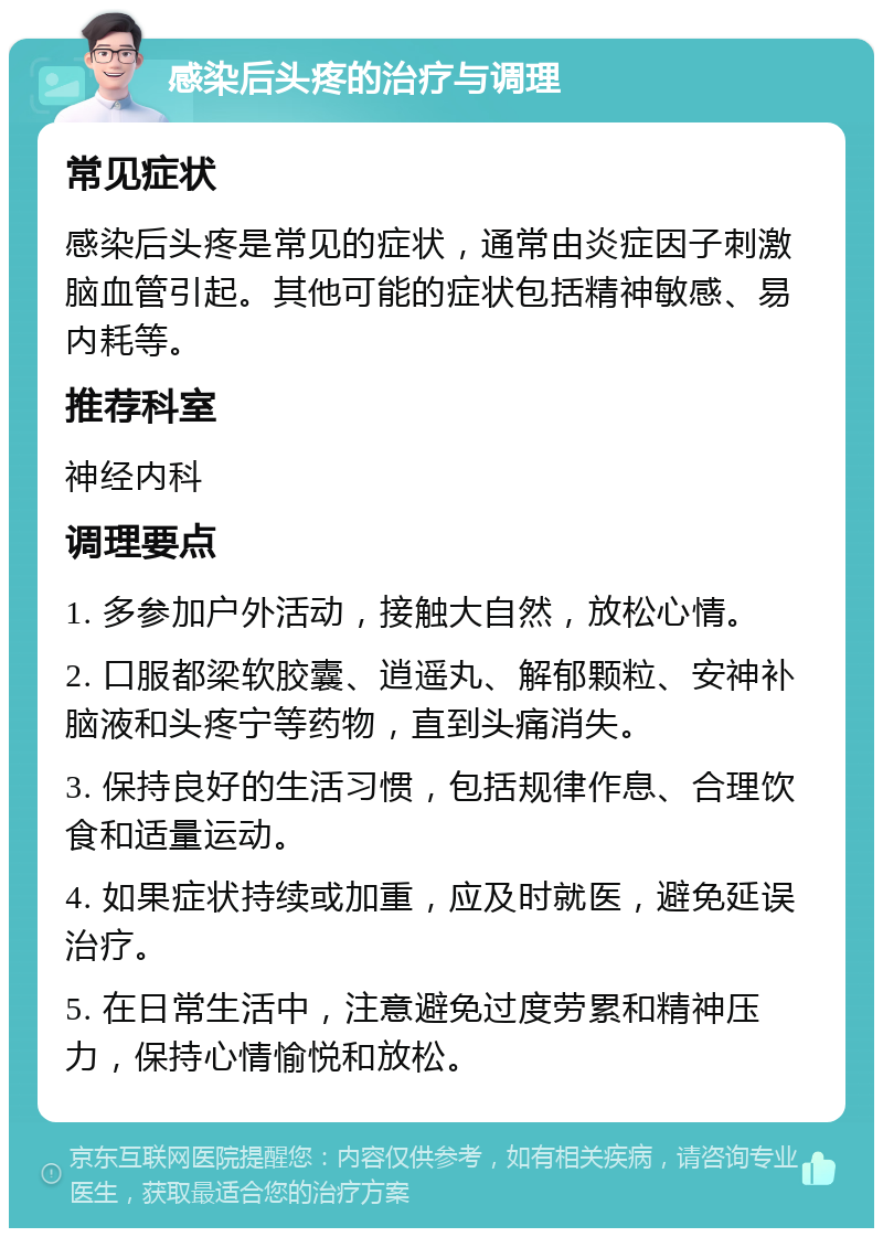 感染后头疼的治疗与调理 常见症状 感染后头疼是常见的症状，通常由炎症因子刺激脑血管引起。其他可能的症状包括精神敏感、易内耗等。 推荐科室 神经内科 调理要点 1. 多参加户外活动，接触大自然，放松心情。 2. 口服都梁软胶囊、逍遥丸、解郁颗粒、安神补脑液和头疼宁等药物，直到头痛消失。 3. 保持良好的生活习惯，包括规律作息、合理饮食和适量运动。 4. 如果症状持续或加重，应及时就医，避免延误治疗。 5. 在日常生活中，注意避免过度劳累和精神压力，保持心情愉悦和放松。