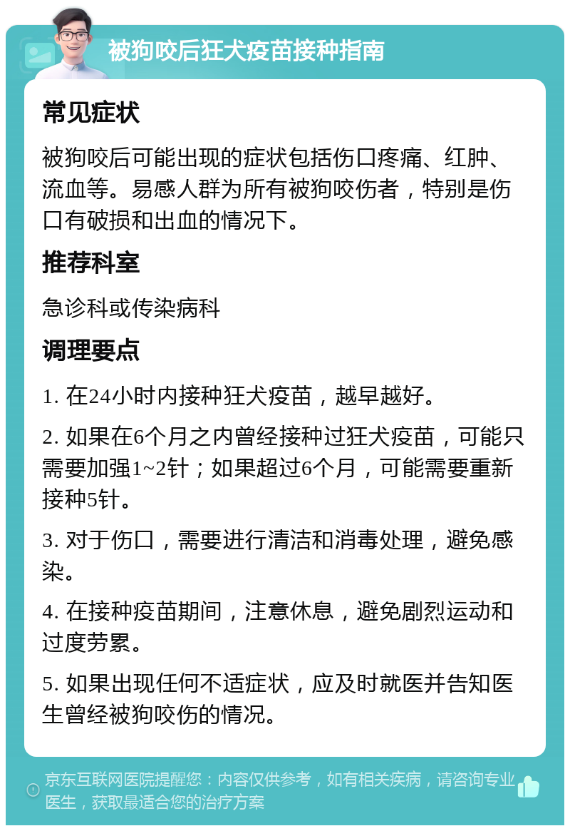 被狗咬后狂犬疫苗接种指南 常见症状 被狗咬后可能出现的症状包括伤口疼痛、红肿、流血等。易感人群为所有被狗咬伤者，特别是伤口有破损和出血的情况下。 推荐科室 急诊科或传染病科 调理要点 1. 在24小时内接种狂犬疫苗，越早越好。 2. 如果在6个月之内曾经接种过狂犬疫苗，可能只需要加强1~2针；如果超过6个月，可能需要重新接种5针。 3. 对于伤口，需要进行清洁和消毒处理，避免感染。 4. 在接种疫苗期间，注意休息，避免剧烈运动和过度劳累。 5. 如果出现任何不适症状，应及时就医并告知医生曾经被狗咬伤的情况。