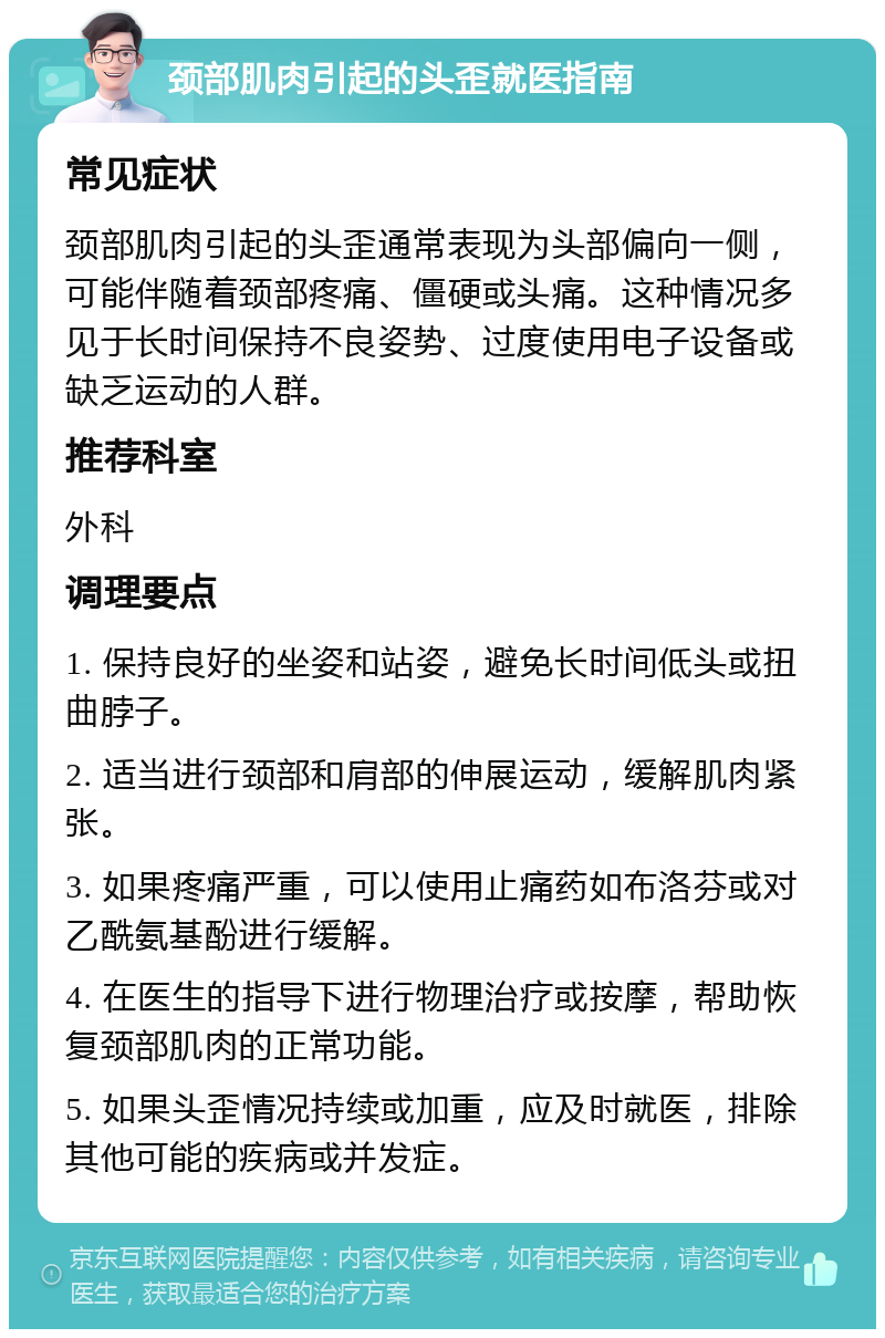 颈部肌肉引起的头歪就医指南 常见症状 颈部肌肉引起的头歪通常表现为头部偏向一侧，可能伴随着颈部疼痛、僵硬或头痛。这种情况多见于长时间保持不良姿势、过度使用电子设备或缺乏运动的人群。 推荐科室 外科 调理要点 1. 保持良好的坐姿和站姿，避免长时间低头或扭曲脖子。 2. 适当进行颈部和肩部的伸展运动，缓解肌肉紧张。 3. 如果疼痛严重，可以使用止痛药如布洛芬或对乙酰氨基酚进行缓解。 4. 在医生的指导下进行物理治疗或按摩，帮助恢复颈部肌肉的正常功能。 5. 如果头歪情况持续或加重，应及时就医，排除其他可能的疾病或并发症。