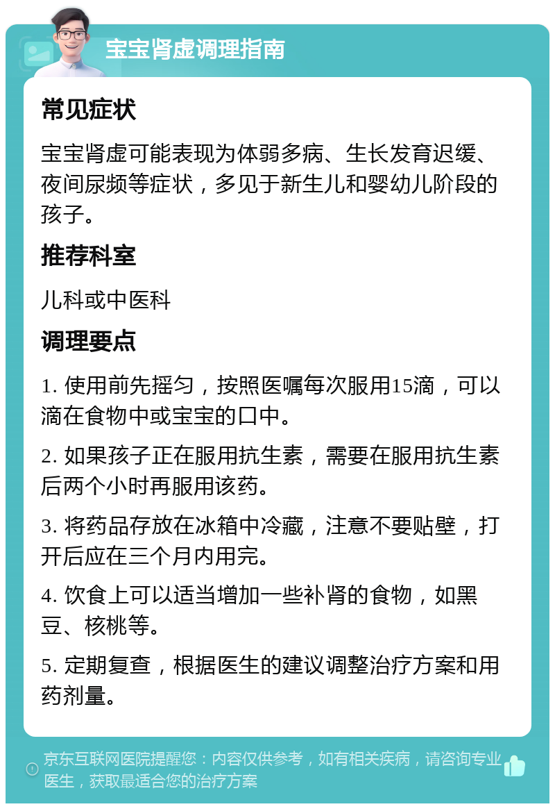 宝宝肾虚调理指南 常见症状 宝宝肾虚可能表现为体弱多病、生长发育迟缓、夜间尿频等症状，多见于新生儿和婴幼儿阶段的孩子。 推荐科室 儿科或中医科 调理要点 1. 使用前先摇匀，按照医嘱每次服用15滴，可以滴在食物中或宝宝的口中。 2. 如果孩子正在服用抗生素，需要在服用抗生素后两个小时再服用该药。 3. 将药品存放在冰箱中冷藏，注意不要贴壁，打开后应在三个月内用完。 4. 饮食上可以适当增加一些补肾的食物，如黑豆、核桃等。 5. 定期复查，根据医生的建议调整治疗方案和用药剂量。