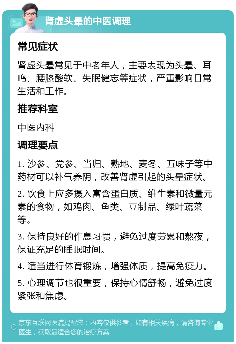 肾虚头晕的中医调理 常见症状 肾虚头晕常见于中老年人，主要表现为头晕、耳鸣、腰膝酸软、失眠健忘等症状，严重影响日常生活和工作。 推荐科室 中医内科 调理要点 1. 沙参、党参、当归、熟地、麦冬、五味子等中药材可以补气养阴，改善肾虚引起的头晕症状。 2. 饮食上应多摄入富含蛋白质、维生素和微量元素的食物，如鸡肉、鱼类、豆制品、绿叶蔬菜等。 3. 保持良好的作息习惯，避免过度劳累和熬夜，保证充足的睡眠时间。 4. 适当进行体育锻炼，增强体质，提高免疫力。 5. 心理调节也很重要，保持心情舒畅，避免过度紧张和焦虑。