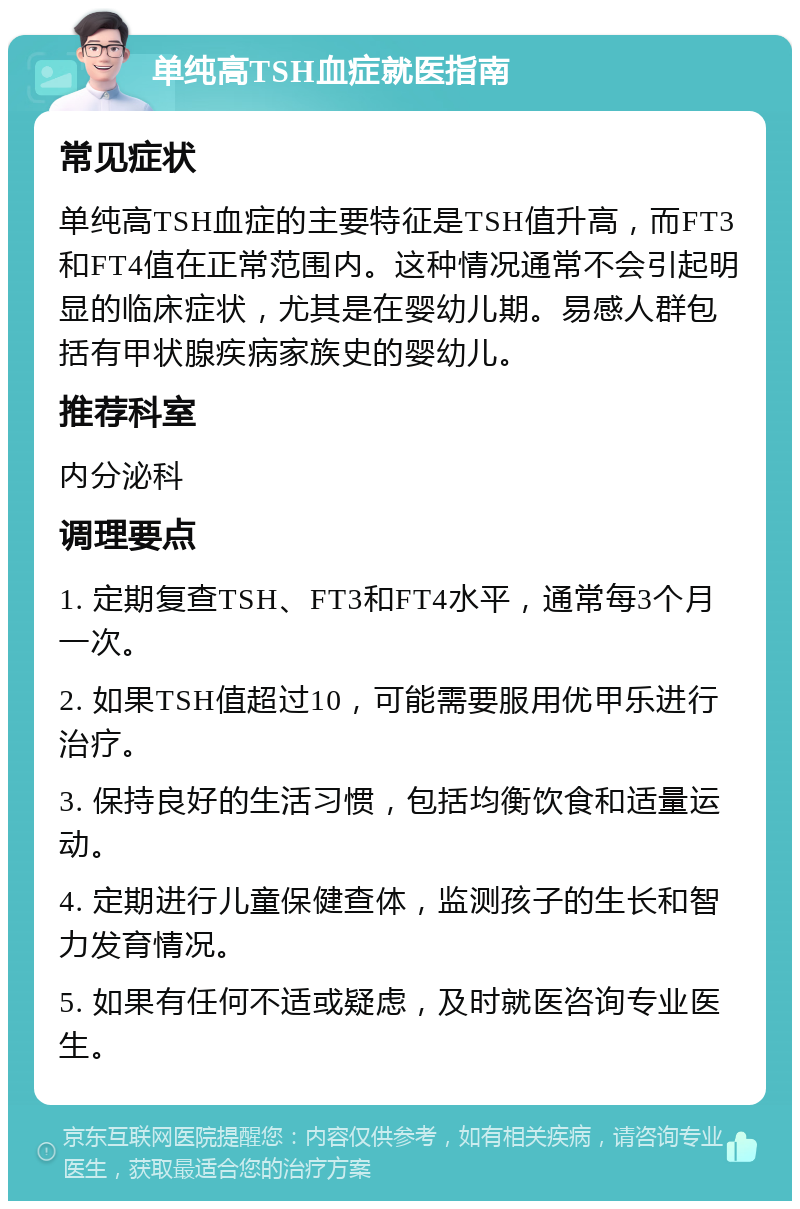 单纯高TSH血症就医指南 常见症状 单纯高TSH血症的主要特征是TSH值升高，而FT3和FT4值在正常范围内。这种情况通常不会引起明显的临床症状，尤其是在婴幼儿期。易感人群包括有甲状腺疾病家族史的婴幼儿。 推荐科室 内分泌科 调理要点 1. 定期复查TSH、FT3和FT4水平，通常每3个月一次。 2. 如果TSH值超过10，可能需要服用优甲乐进行治疗。 3. 保持良好的生活习惯，包括均衡饮食和适量运动。 4. 定期进行儿童保健查体，监测孩子的生长和智力发育情况。 5. 如果有任何不适或疑虑，及时就医咨询专业医生。