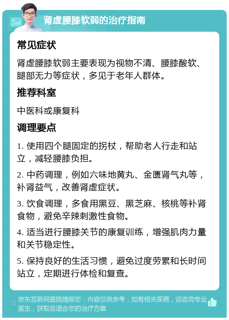 肾虚腰膝软弱的治疗指南 常见症状 肾虚腰膝软弱主要表现为视物不清、腰膝酸软、腿部无力等症状，多见于老年人群体。 推荐科室 中医科或康复科 调理要点 1. 使用四个腿固定的拐杖，帮助老人行走和站立，减轻腰膝负担。 2. 中药调理，例如六味地黄丸、金匮肾气丸等，补肾益气，改善肾虚症状。 3. 饮食调理，多食用黑豆、黑芝麻、核桃等补肾食物，避免辛辣刺激性食物。 4. 适当进行腰膝关节的康复训练，增强肌肉力量和关节稳定性。 5. 保持良好的生活习惯，避免过度劳累和长时间站立，定期进行体检和复查。