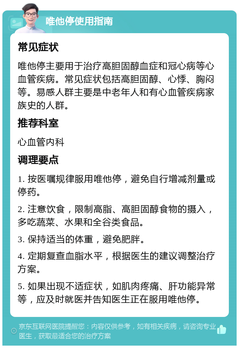 唯他停使用指南 常见症状 唯他停主要用于治疗高胆固醇血症和冠心病等心血管疾病。常见症状包括高胆固醇、心悸、胸闷等。易感人群主要是中老年人和有心血管疾病家族史的人群。 推荐科室 心血管内科 调理要点 1. 按医嘱规律服用唯他停，避免自行增减剂量或停药。 2. 注意饮食，限制高脂、高胆固醇食物的摄入，多吃蔬菜、水果和全谷类食品。 3. 保持适当的体重，避免肥胖。 4. 定期复查血脂水平，根据医生的建议调整治疗方案。 5. 如果出现不适症状，如肌肉疼痛、肝功能异常等，应及时就医并告知医生正在服用唯他停。