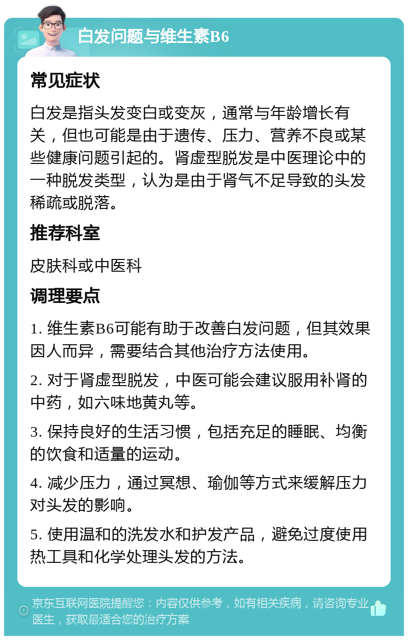 白发问题与维生素B6 常见症状 白发是指头发变白或变灰，通常与年龄增长有关，但也可能是由于遗传、压力、营养不良或某些健康问题引起的。肾虚型脱发是中医理论中的一种脱发类型，认为是由于肾气不足导致的头发稀疏或脱落。 推荐科室 皮肤科或中医科 调理要点 1. 维生素B6可能有助于改善白发问题，但其效果因人而异，需要结合其他治疗方法使用。 2. 对于肾虚型脱发，中医可能会建议服用补肾的中药，如六味地黄丸等。 3. 保持良好的生活习惯，包括充足的睡眠、均衡的饮食和适量的运动。 4. 减少压力，通过冥想、瑜伽等方式来缓解压力对头发的影响。 5. 使用温和的洗发水和护发产品，避免过度使用热工具和化学处理头发的方法。