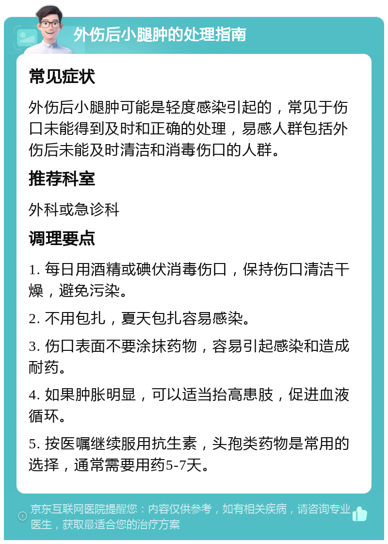 外伤后小腿肿的处理指南 常见症状 外伤后小腿肿可能是轻度感染引起的，常见于伤口未能得到及时和正确的处理，易感人群包括外伤后未能及时清洁和消毒伤口的人群。 推荐科室 外科或急诊科 调理要点 1. 每日用酒精或碘伏消毒伤口，保持伤口清洁干燥，避免污染。 2. 不用包扎，夏天包扎容易感染。 3. 伤口表面不要涂抹药物，容易引起感染和造成耐药。 4. 如果肿胀明显，可以适当抬高患肢，促进血液循环。 5. 按医嘱继续服用抗生素，头孢类药物是常用的选择，通常需要用药5-7天。