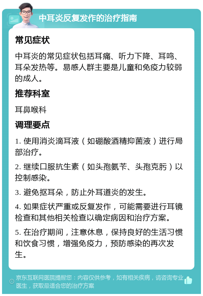 中耳炎反复发作的治疗指南 常见症状 中耳炎的常见症状包括耳痛、听力下降、耳鸣、耳朵发热等。易感人群主要是儿童和免疫力较弱的成人。 推荐科室 耳鼻喉科 调理要点 1. 使用消炎滴耳液（如硼酸酒精抑菌液）进行局部治疗。 2. 继续口服抗生素（如头孢氨苄、头孢克肟）以控制感染。 3. 避免抠耳朵，防止外耳道炎的发生。 4. 如果症状严重或反复发作，可能需要进行耳镜检查和其他相关检查以确定病因和治疗方案。 5. 在治疗期间，注意休息，保持良好的生活习惯和饮食习惯，增强免疫力，预防感染的再次发生。