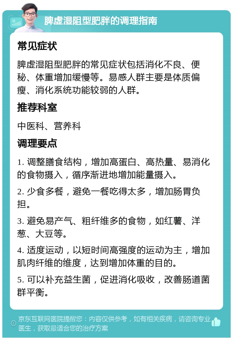 脾虚湿阻型肥胖的调理指南 常见症状 脾虚湿阻型肥胖的常见症状包括消化不良、便秘、体重增加缓慢等。易感人群主要是体质偏瘦、消化系统功能较弱的人群。 推荐科室 中医科、营养科 调理要点 1. 调整膳食结构，增加高蛋白、高热量、易消化的食物摄入，循序渐进地增加能量摄入。 2. 少食多餐，避免一餐吃得太多，增加肠胃负担。 3. 避免易产气、粗纤维多的食物，如红薯、洋葱、大豆等。 4. 适度运动，以短时间高强度的运动为主，增加肌肉纤维的维度，达到增加体重的目的。 5. 可以补充益生菌，促进消化吸收，改善肠道菌群平衡。