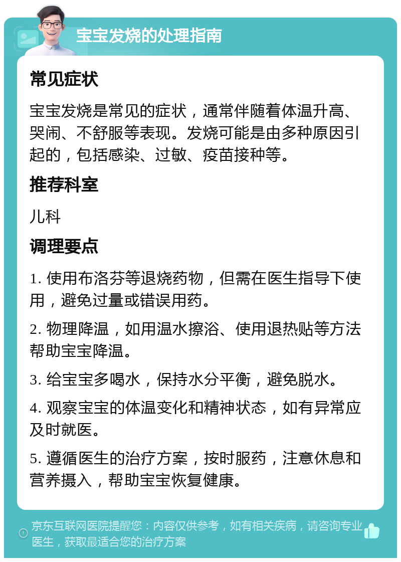 宝宝发烧的处理指南 常见症状 宝宝发烧是常见的症状，通常伴随着体温升高、哭闹、不舒服等表现。发烧可能是由多种原因引起的，包括感染、过敏、疫苗接种等。 推荐科室 儿科 调理要点 1. 使用布洛芬等退烧药物，但需在医生指导下使用，避免过量或错误用药。 2. 物理降温，如用温水擦浴、使用退热贴等方法帮助宝宝降温。 3. 给宝宝多喝水，保持水分平衡，避免脱水。 4. 观察宝宝的体温变化和精神状态，如有异常应及时就医。 5. 遵循医生的治疗方案，按时服药，注意休息和营养摄入，帮助宝宝恢复健康。