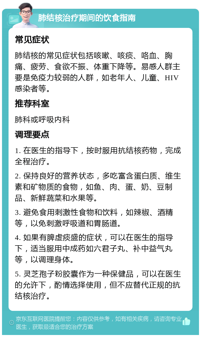 肺结核治疗期间的饮食指南 常见症状 肺结核的常见症状包括咳嗽、咳痰、咯血、胸痛、疲劳、食欲不振、体重下降等。易感人群主要是免疫力较弱的人群，如老年人、儿童、HIV感染者等。 推荐科室 肺科或呼吸内科 调理要点 1. 在医生的指导下，按时服用抗结核药物，完成全程治疗。 2. 保持良好的营养状态，多吃富含蛋白质、维生素和矿物质的食物，如鱼、肉、蛋、奶、豆制品、新鲜蔬菜和水果等。 3. 避免食用刺激性食物和饮料，如辣椒、酒精等，以免刺激呼吸道和胃肠道。 4. 如果有脾虚痰盛的症状，可以在医生的指导下，适当服用中成药如六君子丸、补中益气丸等，以调理身体。 5. 灵芝孢子粉胶囊作为一种保健品，可以在医生的允许下，酌情选择使用，但不应替代正规的抗结核治疗。