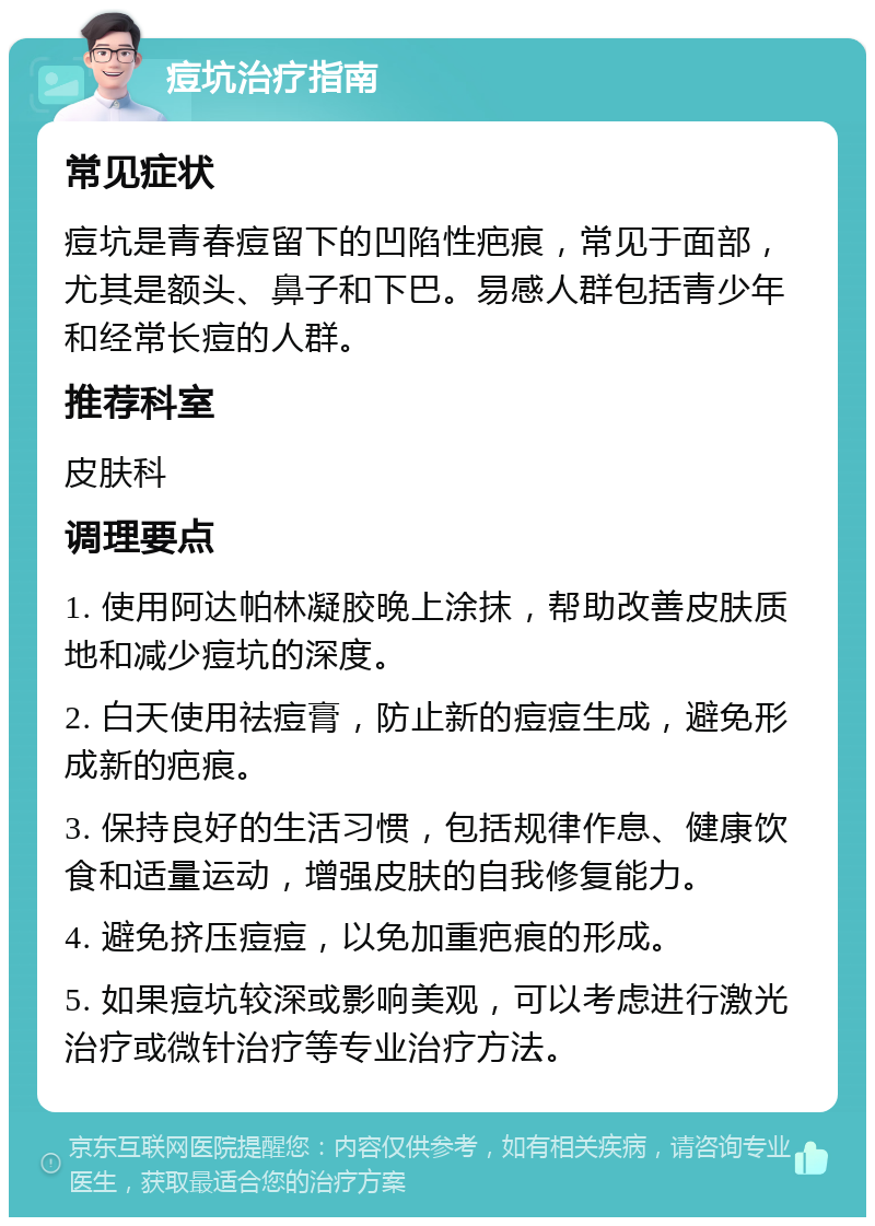 痘坑治疗指南 常见症状 痘坑是青春痘留下的凹陷性疤痕，常见于面部，尤其是额头、鼻子和下巴。易感人群包括青少年和经常长痘的人群。 推荐科室 皮肤科 调理要点 1. 使用阿达帕林凝胶晚上涂抹，帮助改善皮肤质地和减少痘坑的深度。 2. 白天使用祛痘膏，防止新的痘痘生成，避免形成新的疤痕。 3. 保持良好的生活习惯，包括规律作息、健康饮食和适量运动，增强皮肤的自我修复能力。 4. 避免挤压痘痘，以免加重疤痕的形成。 5. 如果痘坑较深或影响美观，可以考虑进行激光治疗或微针治疗等专业治疗方法。