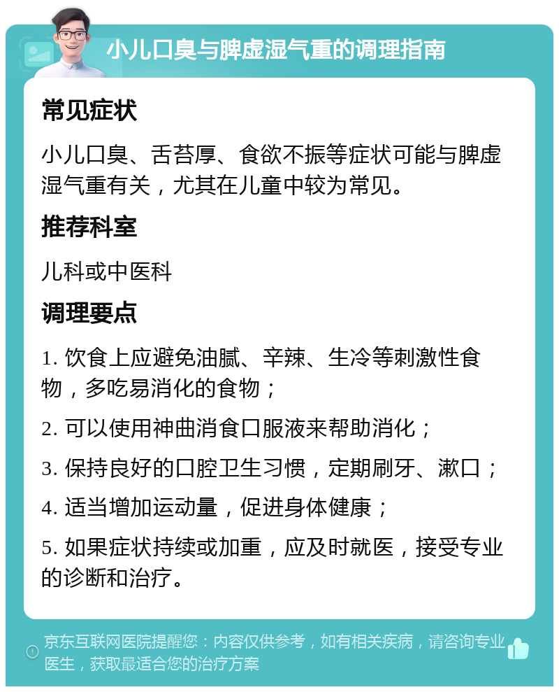 小儿口臭与脾虚湿气重的调理指南 常见症状 小儿口臭、舌苔厚、食欲不振等症状可能与脾虚湿气重有关，尤其在儿童中较为常见。 推荐科室 儿科或中医科 调理要点 1. 饮食上应避免油腻、辛辣、生冷等刺激性食物，多吃易消化的食物； 2. 可以使用神曲消食口服液来帮助消化； 3. 保持良好的口腔卫生习惯，定期刷牙、漱口； 4. 适当增加运动量，促进身体健康； 5. 如果症状持续或加重，应及时就医，接受专业的诊断和治疗。