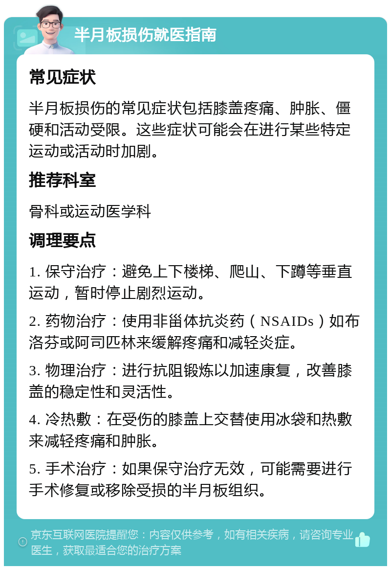 半月板损伤就医指南 常见症状 半月板损伤的常见症状包括膝盖疼痛、肿胀、僵硬和活动受限。这些症状可能会在进行某些特定运动或活动时加剧。 推荐科室 骨科或运动医学科 调理要点 1. 保守治疗：避免上下楼梯、爬山、下蹲等垂直运动，暂时停止剧烈运动。 2. 药物治疗：使用非甾体抗炎药（NSAIDs）如布洛芬或阿司匹林来缓解疼痛和减轻炎症。 3. 物理治疗：进行抗阻锻炼以加速康复，改善膝盖的稳定性和灵活性。 4. 冷热敷：在受伤的膝盖上交替使用冰袋和热敷来减轻疼痛和肿胀。 5. 手术治疗：如果保守治疗无效，可能需要进行手术修复或移除受损的半月板组织。