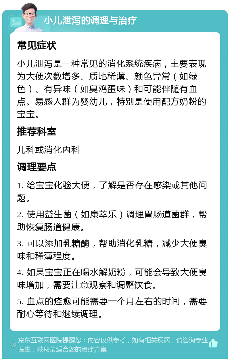 小儿泄泻的调理与治疗 常见症状 小儿泄泻是一种常见的消化系统疾病，主要表现为大便次数增多、质地稀薄、颜色异常（如绿色）、有异味（如臭鸡蛋味）和可能伴随有血点。易感人群为婴幼儿，特别是使用配方奶粉的宝宝。 推荐科室 儿科或消化内科 调理要点 1. 给宝宝化验大便，了解是否存在感染或其他问题。 2. 使用益生菌（如康萃乐）调理胃肠道菌群，帮助恢复肠道健康。 3. 可以添加乳糖酶，帮助消化乳糖，减少大便臭味和稀薄程度。 4. 如果宝宝正在喝水解奶粉，可能会导致大便臭味增加，需要注意观察和调整饮食。 5. 血点的痊愈可能需要一个月左右的时间，需要耐心等待和继续调理。