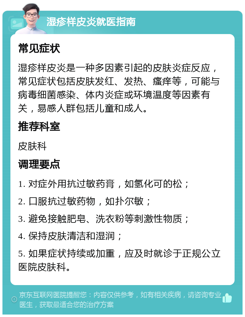 湿疹样皮炎就医指南 常见症状 湿疹样皮炎是一种多因素引起的皮肤炎症反应，常见症状包括皮肤发红、发热、瘙痒等，可能与病毒细菌感染、体内炎症或环境温度等因素有关，易感人群包括儿童和成人。 推荐科室 皮肤科 调理要点 1. 对症外用抗过敏药膏，如氢化可的松； 2. 口服抗过敏药物，如扑尔敏； 3. 避免接触肥皂、洗衣粉等刺激性物质； 4. 保持皮肤清洁和湿润； 5. 如果症状持续或加重，应及时就诊于正规公立医院皮肤科。