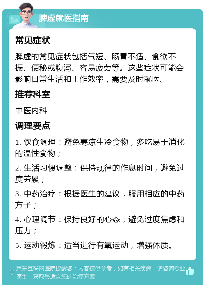 脾虚就医指南 常见症状 脾虚的常见症状包括气短、肠胃不适、食欲不振、便秘或腹泻、容易疲劳等。这些症状可能会影响日常生活和工作效率，需要及时就医。 推荐科室 中医内科 调理要点 1. 饮食调理：避免寒凉生冷食物，多吃易于消化的温性食物； 2. 生活习惯调整：保持规律的作息时间，避免过度劳累； 3. 中药治疗：根据医生的建议，服用相应的中药方子； 4. 心理调节：保持良好的心态，避免过度焦虑和压力； 5. 运动锻炼：适当进行有氧运动，增强体质。