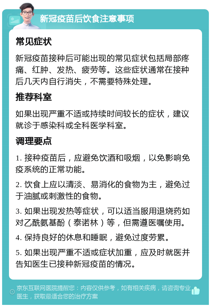 新冠疫苗后饮食注意事项 常见症状 新冠疫苗接种后可能出现的常见症状包括局部疼痛、红肿、发热、疲劳等。这些症状通常在接种后几天内自行消失，不需要特殊处理。 推荐科室 如果出现严重不适或持续时间较长的症状，建议就诊于感染科或全科医学科室。 调理要点 1. 接种疫苗后，应避免饮酒和吸烟，以免影响免疫系统的正常功能。 2. 饮食上应以清淡、易消化的食物为主，避免过于油腻或刺激性的食物。 3. 如果出现发热等症状，可以适当服用退烧药如对乙酰氨基酚（泰诺林）等，但需遵医嘱使用。 4. 保持良好的休息和睡眠，避免过度劳累。 5. 如果出现严重不适或症状加重，应及时就医并告知医生已接种新冠疫苗的情况。