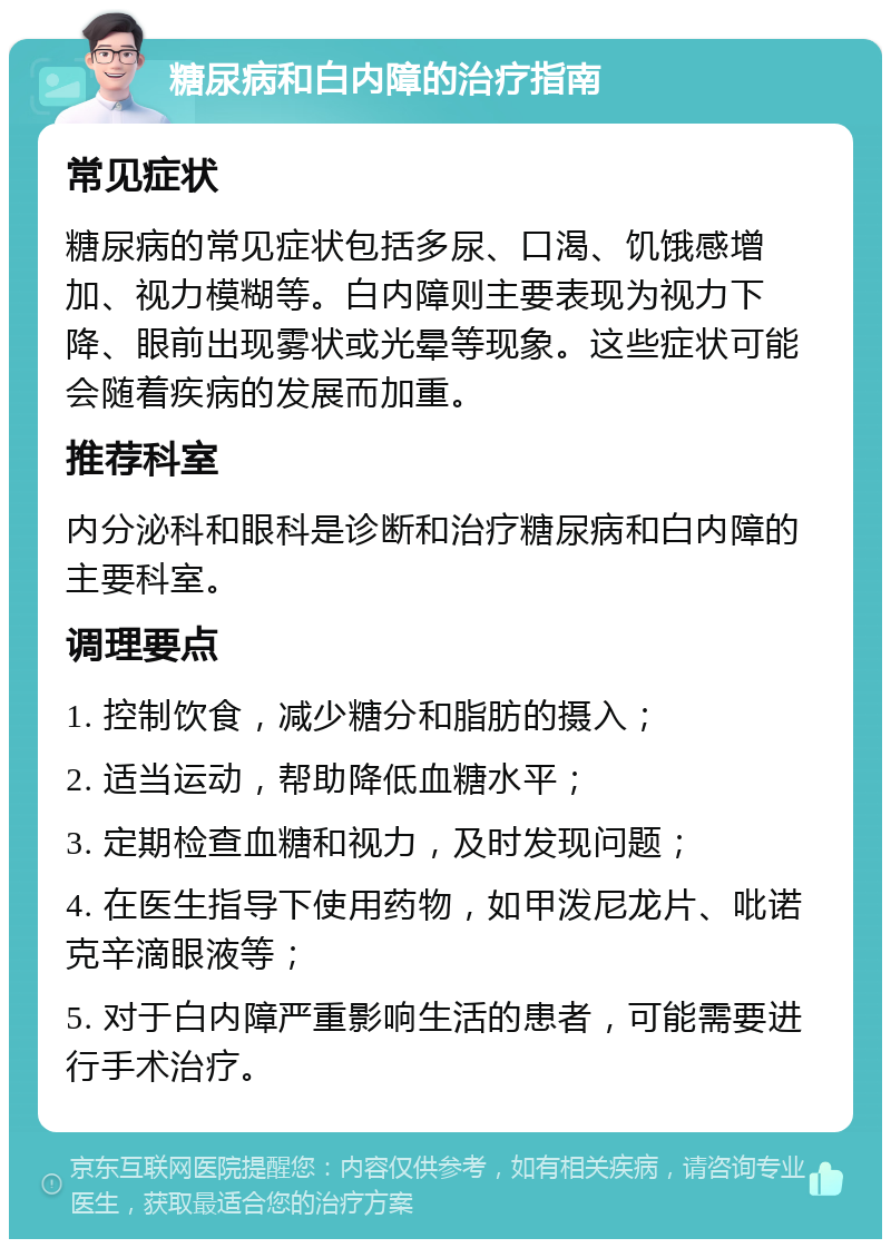 糖尿病和白内障的治疗指南 常见症状 糖尿病的常见症状包括多尿、口渴、饥饿感增加、视力模糊等。白内障则主要表现为视力下降、眼前出现雾状或光晕等现象。这些症状可能会随着疾病的发展而加重。 推荐科室 内分泌科和眼科是诊断和治疗糖尿病和白内障的主要科室。 调理要点 1. 控制饮食，减少糖分和脂肪的摄入； 2. 适当运动，帮助降低血糖水平； 3. 定期检查血糖和视力，及时发现问题； 4. 在医生指导下使用药物，如甲泼尼龙片、吡诺克辛滴眼液等； 5. 对于白内障严重影响生活的患者，可能需要进行手术治疗。