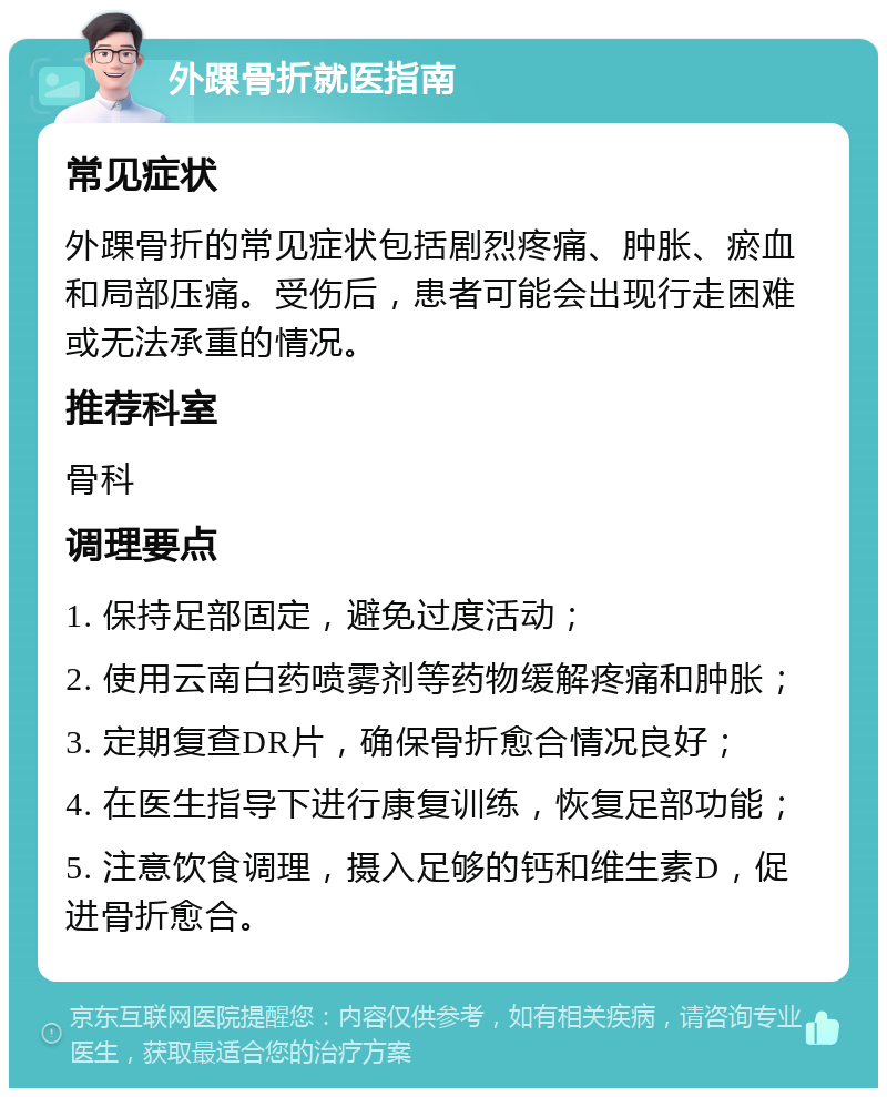 外踝骨折就医指南 常见症状 外踝骨折的常见症状包括剧烈疼痛、肿胀、瘀血和局部压痛。受伤后，患者可能会出现行走困难或无法承重的情况。 推荐科室 骨科 调理要点 1. 保持足部固定，避免过度活动； 2. 使用云南白药喷雾剂等药物缓解疼痛和肿胀； 3. 定期复查DR片，确保骨折愈合情况良好； 4. 在医生指导下进行康复训练，恢复足部功能； 5. 注意饮食调理，摄入足够的钙和维生素D，促进骨折愈合。