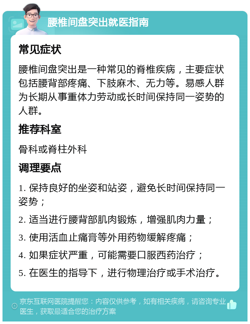 腰椎间盘突出就医指南 常见症状 腰椎间盘突出是一种常见的脊椎疾病，主要症状包括腰背部疼痛、下肢麻木、无力等。易感人群为长期从事重体力劳动或长时间保持同一姿势的人群。 推荐科室 骨科或脊柱外科 调理要点 1. 保持良好的坐姿和站姿，避免长时间保持同一姿势； 2. 适当进行腰背部肌肉锻炼，增强肌肉力量； 3. 使用活血止痛膏等外用药物缓解疼痛； 4. 如果症状严重，可能需要口服西药治疗； 5. 在医生的指导下，进行物理治疗或手术治疗。